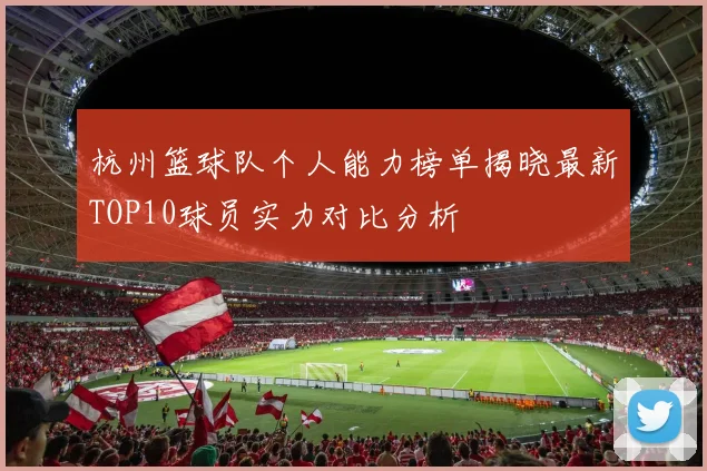 杭州篮球队个人能力榜单揭晓最新TOP10球员实力对比分析