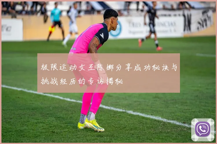 极限运动女王陈娜分享成功秘诀与挑战经历的专访揭秘