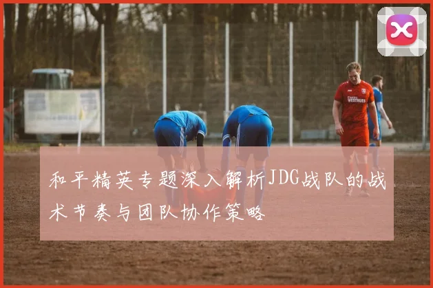 和平精英专题深入解析JDG战队的战术节奏与团队协作策略