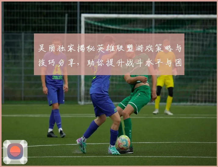 吴丽独家揭秘英雄联盟游戏策略与技巧分享，助你提升战斗水平与团队协作能力