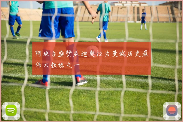 阿坎吉盛赞瓜迪奥拉为曼城历史最伟大教练之一