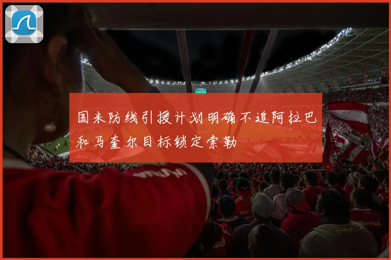 国米防线引援计划明确不追阿拉巴和马奎尔目标锁定索勒