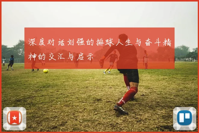 深度对话刘强的排球人生与奋斗精神的交汇与启示