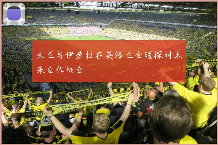 米兰与伊劳拉在英格兰会晤探讨未来合作机会