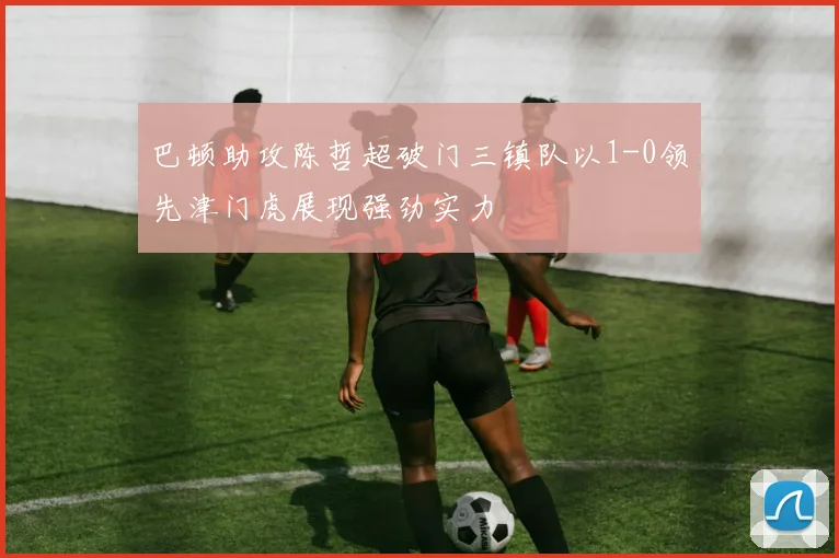 巴顿助攻陈哲超破门三镇队以1-0领先津门虎展现强劲实力
