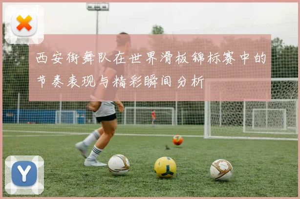 西安街舞队在世界滑板锦标赛中的节奏表现与精彩瞬间分析