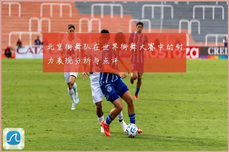北京街舞队在世界街舞大赛中的耐力表现分析与点评