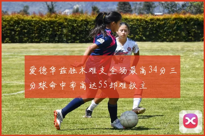 爱德华兹独木难支全场最高34分三分球命中率高达55却难救主